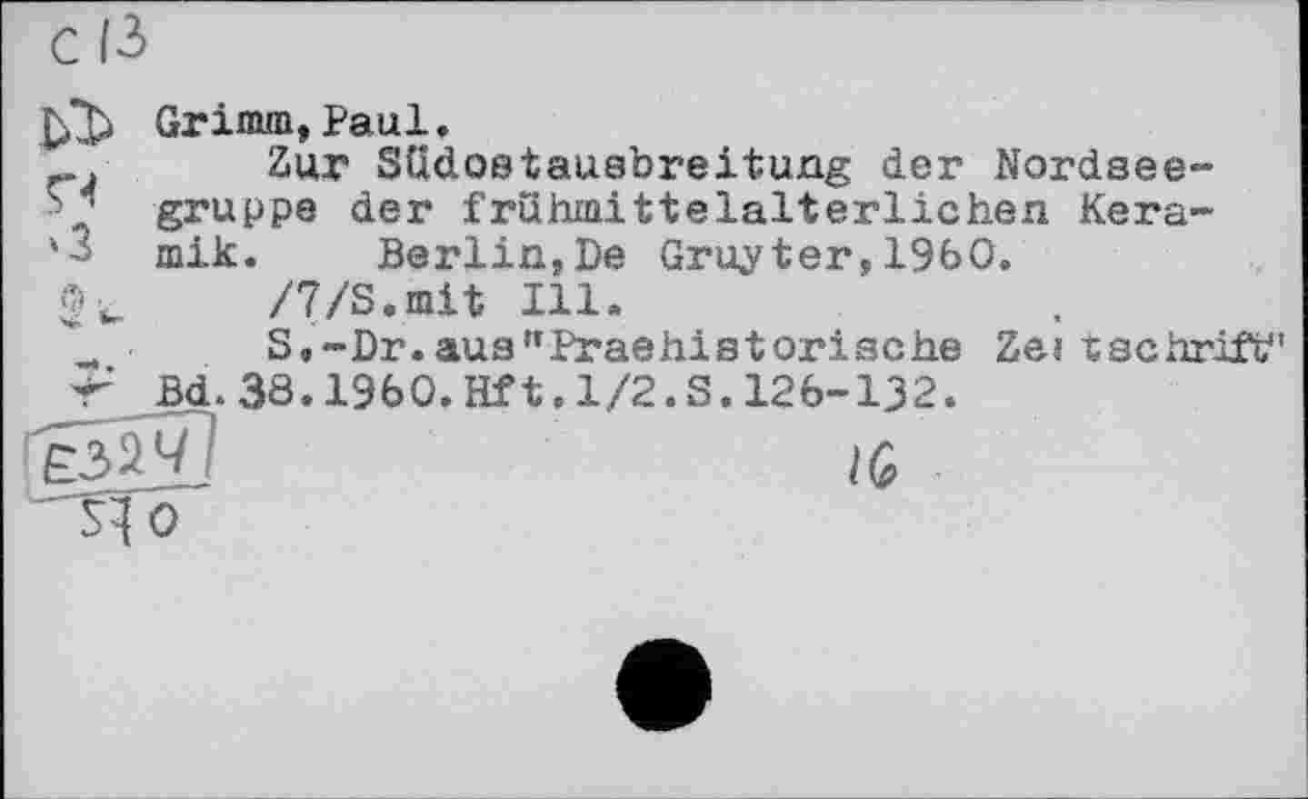 ﻿Grimm,Paul.
. Zur SUdostausbreitung der Nordsee-gruppe der frühmittelalterlichen Kera-
'3 mik.	Berlin,De Gruyter,I960.
2 t /7/S.mit Ill.
S,-Dr.aus"Praehistorische Zeitschrift"
jT Bd. 38.I960. Hf 1.1/2.S. 126-132.
IG